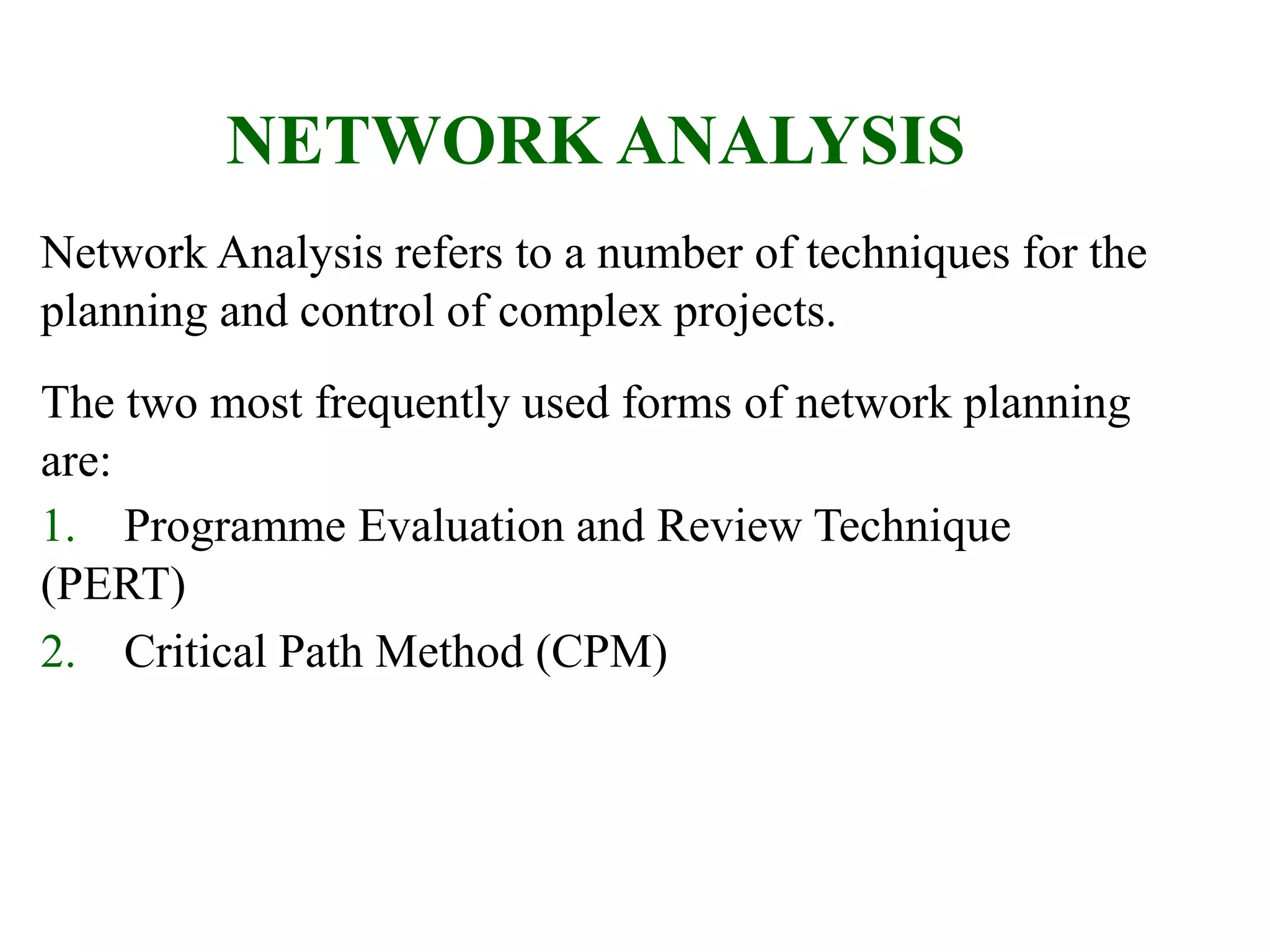 NETWORK ANALYSIS
Network Analysis refers to a number of techniques for the
planning and control of complex projects.
The two most frequently used forms of network planning
are:
1. Programme Evaluation and Review Technique
(PERT)
2. Critical Path Method (CPM)
 