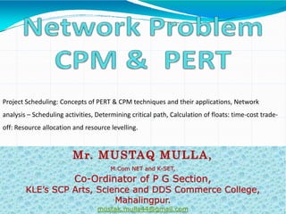 Mr. MUSTAQ MULLA,
M.Com NET and K-SET,
Co-Ordinator of P G Section,
KLE’s SCP Arts, Science and DDS Commerce College,
Mahalingpur.
mustak.mulla44@gmail.com
Project Scheduling: Concepts of PERT & CPM techniques and their applications, Network
analysis – Scheduling activities, Determining critical path, Calculation of floats: time-cost trade-
off: Resource allocation and resource levelling.
 