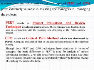 A convenient analytical and visual technique of PERT and CPM
prove extremely valuable in assisting the managers in managing
the projects.
PERT stands for Project Evaluation and Review
Technique developed during 1950’s. The technique was developed and
used in conjunction with the planning and designing of the Polaris missile
project.
CPM stands for Critical Path Method which was developed by
DuPont Company and applied first to the construction projects in the chemical
industry.
Though both PERT and CPM techniques have similarity in terms of
concepts, the basic difference is, PERT is used for analysis of project
scheduling problems. CPM has single time estimate and PERT has three
time estimates for activities and uses probability theory to find the chance
of reaching the scheduled time.
 
