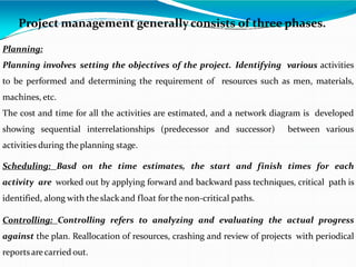 Project management generally consists of three phases.
Planning:
Planning involves setting the objectives of the project. Identifying various activities
to be performed and determining the requirement of resources such as men, materials,
machines, etc.
The cost and time for all the activities are estimated, and a network diagram is developed
showing sequential interrelationships (predecessor and successor) between various
activities during the planning stage.
Scheduling: Basd on the time estimates, the start and finish times for each
activity are worked out by applying forward and backward pass techniques, critical path is
identified, along with the slack and float for the non-critical paths.
Controlling: Controlling refers to analyzing and evaluating the actual progress
against the plan. Reallocation of resources, crashing and review of projects with periodical
reportsarecarried out.
 