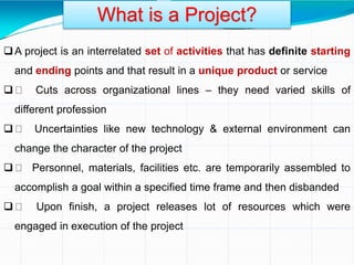 A project is an interrelated set of activities that has definite starting
and ending points and that result in a unique product or service
 Cuts across organizational lines – they need varied skills of
different profession
 Uncertainties like new technology & external environment can
change the character of the project
 Personnel, materials, facilities etc. are temporarily assembled to
accomplish a goal within a specified time frame and then disbanded
 Upon finish, a project releases lot of resources which were
engaged in execution of the project
What is a Project?
 