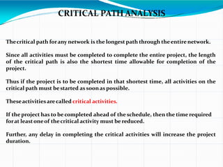 CRITICAL PATH ANALYSIS
Thecritical path forany network is the longestpath through theentirenetwork.
Since all activities must be completed to complete the entire project, the length
of the critical path is also the shortest time allowable for completion of the
project.
Thus if the project is to be completed in that shortest time, all activities on the
critical path must bestarted assoonas possible.
Theseactivitiesarecalled critical activities.
If the project has to be completed ahead of the schedule, then the time required
forat leastoneof thecritical activity must be reduced.
Further, any delay in completing the critical activities will increase the project
duration.
 