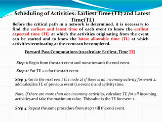 Scheduling of Activities: Earliest Time (TE) and Latest
Time(TL)
Before the critical path in a network is determined, it is necessary to
find the earliest and latest time of each event to know the earliest
expected time (TE) at which the activities originating from the event
can be started and to know the latest allowable time (TL) at which
activities terminating at theeventcan becompleted.
Forward Pass Computations (tocalculate Earliest, TimeTE)
Step 1: Begin from the startevent and move towardstheend event.
Step 2: Put TE = 0 for the startevent.
Step 3: Go to the next event (i.e node 2) if there is an incoming activity for event 2,
add calculateTE of previous event (i.e event 1) and activity time.
Note: If there are more than one incoming activities, calculate TE for all incoming
activities and take the maximum value. Thisvalue is the TE forevent 2.
Step 4: Repeat the same procedure from step 3 till theend event.
 