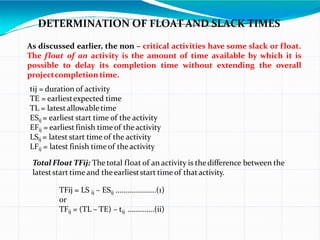 DETERMINATION OF FLOAT AND SLACK TIMES
As discussed earlier, the non – critical activities have some slack or float.
The float of an activity is the amount of time available by which it is
possible to delay its completion time without extending the overall
projectcompletion time.
tij = duration of activity
TE = earliestexpected time
TL = latestallowabletime
ESij = earliest start time of the activity
EFij = earliest finish time of theactivity
LSij = latest start time of the activity
LFij = latest finish time of theactivity
Total Float TFij: Thetotal float of an activity is thedifference between the
lateststart time and theearlieststart time of that activity.
TFij = LS ij – ESij ....................(1)
or
TFij = (TL – TE) – tij …………..(ii)
 