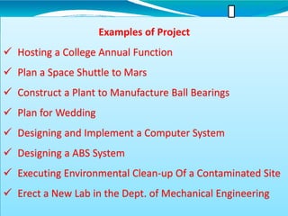 Examples of Project
 Hosting a College Annual Function
 Plan a Space Shuttle to Mars
 Construct a Plant to Manufacture Ball Bearings
 Plan for Wedding
 Designing and Implement a Computer System
 Designing a ABS System
 Executing Environmental Clean-up Of a Contaminated Site
 Erect a New Lab in the Dept. of Mechanical Engineering
 
