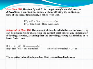 Free Float FFij: The time by which the completion of an activity can be
delayed from itsearliestfinish timewithoutaffecting theearlieststart
timeof thesucceeding activity iscalled free f loat.
FF ij = (Ej – Ei) – tij ....................(3)
FFij = Total float – Head event slack
Independent Float IFij: The amount of time by which the start of an activity
can be delayed without affecting the earliest start time of any immediately
following activities, assuming that the preceding activity has finished at its
latest finish time.
IF ij = (Ej – Li) – tij ....................(4)
IFij = Free float – Tail event slack Wheretail event slack = Li – Ei
The negativevalueof independentfloat isconsidered to bezero.
 