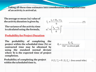 Taking all these time estimates into consideration, the expected time
of an activity is arrived at.
Theaverage or mean (ta) valueof
theactivityduration isgiven by,
Thevarianceof theactivity time
iscalculated using the formula,
ProbabilityforProjectDuration
The probability of completing the
project within the scheduled time (Ts) or
contracted time may be obtained by
using the standard normal deviate
where Te is the expected time of project
completion.
Probability of completing the project
within thescheduled time is,
 