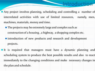 Introduction
⚫ Any project involves planning, scheduling and controlling a number of
interrelated activities with use of limited resources, namely, men,
machines, materials, moneyand time.
⚫ The projects may beextremely largeand complex such as
constructionof a housing , a highway, a shopping complex etc.
⚫ introduction of new products and research and development
projects.
⚫ It is required that managers must have a dynamic planning and
scheduling system to produce the best possible results and also to react
immediately to the changing conditions and make necessary changes in
the plan and schedule.
 