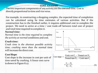 COSTANALYSIS
Thetwo important components of anyactivity are thecostand time. Cost is
directly proportional to time and viceversa.
For example, in constructing a shopping complex, the expected time of completion
can be calculated using be time estimates of various activities. But if the
construction has to the finished earlier, it requires additional cost to complete the
project. We need to arrive at a time / cost trade-off between total cost of project
and total time required tocomplete it.
Normal time:
Normal time is the time required to complete
the activity at normal conditions and cost.
Crash time:
Crash time is the shortest possible activity
time; crashing more than the normal time
will increase thedirectcost.
Cost Slope
Cost slope is the increase in cost per unit of
time saved by crashing. A linear cost curve
is shown in Figure 8.27.
 