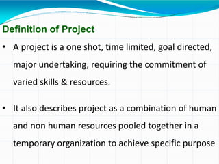 Definition of Project
• A project is a one shot, time limited, goal directed,
major undertaking, requiring the commitment of
varied skills & resources.
• It also describes project as a combination of human
and non human resources pooled together in a
temporary organization to achieve specific purpose
 