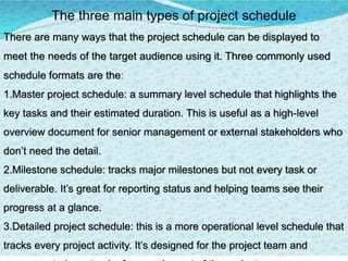 The three main types of project schedule
There are many ways that the project schedule can be displayed to
meet the needs of the target audience using it. Three commonly used
schedule formats are the:
1.Master project schedule: a summary level schedule that highlights the
key tasks and their estimated duration. This is useful as a high-level
overview document for senior management or external stakeholders who
don’t need the detail.
2.Milestone schedule: tracks major milestones but not every task or
deliverable. It’s great for reporting status and helping teams see their
progress at a glance.
3.​Detailed project schedule: this is a more operational level schedule that
tracks every project activity. It’s designed for the project team and
 