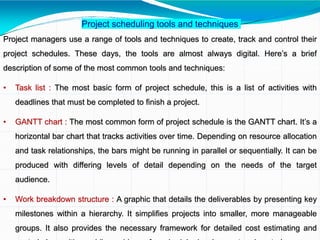 Project scheduling tools and techniques
Project managers use a range of tools and techniques to create, track and control their
project schedules. These days, the tools are almost always digital. Here’s a brief
description of some of the most common tools and techniques:
• Task list : The most basic form of project schedule, this is a list of activities with
deadlines that must be completed to finish a project.
• GANTT chart : The most common form of project schedule is the GANTT chart. It’s a
horizontal bar chart that tracks activities over time. Depending on resource allocation
and task relationships, the bars might be running in parallel or sequentially. It can be
produced with differing levels of detail depending on the needs of the target
audience.
• Work breakdown structure : A graphic that details the deliverables by presenting key
milestones within a hierarchy. It simplifies projects into smaller, more manageable
groups. It also provides the necessary framework for detailed cost estimating and
 