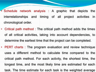 • Schedule network analysis : A graphic that depicts the
interrelationships and timing of all project activities in
chronological order.
• Critical path method : The critical path method adds the times
of all critical activities, taking into account dependencies, to
determine the earliest time that the project can be completed.
• PERT charts : The program evaluation and review technique
uses a different method to calculate time compared to the
critical path method. For each activity, the shortest time, the
longest time, and the most likely time are estimated for each
task. The time estimate for each task is the weighted average
 
