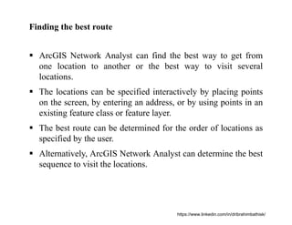 Finding the best route
 ArcGIS Network Analyst can find the best way to get from
one location to another or the best way to visit several
locations.
 The locations can be specified interactively by placing points
on the screen, by entering an address, or by using points in an
existing feature class or feature layer.
 The best route can be determined for the order of locations as
specified by the user.
 Alternatively, ArcGIS Network Analyst can determine the best
sequence to visit the locations.
https://www.linkedin.com/in/dribrahimbathisk/
 
