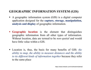 GEOGRAPHIC INFORMATION SYSTEM (GIS)
 A geographic information system (GIS) is a digital computer
application designed for the capture, storage, manipulation,
analysis and display of geographic information.
 Geographic location is the element that distinguishes
geographic information from all other types of information.
Without location, data are termed to be non-spatial and would
have little value within a GIS.
 Location is, thus, the basis for many benefits of GIS: the
ability to map, the ability to measure distances and the ability
to tie different kinds of information together because they refer
to the same place
https://www.linkedin.com/in/dribrahimbathisk/
 