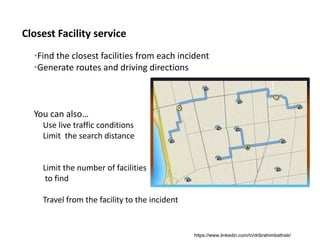 Closest Facility service
•Find the closest facilities from each incident
•Generate routes and driving directions
You can also…
Use live traffic conditions
Limit  the search distance
Limit the number of facilities
to find
Travel from the facility to the incident 
https://www.linkedin.com/in/dribrahimbathisk/
 