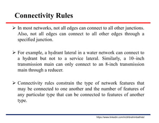Connectivity Rules
 In most networks, not all edges can connect to all other junctions.
Also, not all edges can connect to all other edges through a
specified junction.
 For example, a hydrant lateral in a water network can connect to
a hydrant but not to a service lateral. Similarly, a 10–inch
transmission main can only connect to an 8-inch transmission
main through a reducer.
 Connectivity rules constrain the type of network features that
may be connected to one another and the number of features of
any particular type that can be connected to features of another
type.
https://www.linkedin.com/in/dribrahimbathisk/
 