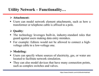 Utility Network – Functionality…
 Attachment:
 Users can model network element attachments, such as how a
transformer or telephone cable is affixed to a pole.
 Quality:
 The technology leverages built-in, industry-standard rules that
guard against users making data entry mistakes.
 For example: Editors would not be allowed to connect a high-
voltage cable to a low-voltage one.
 Modeling:
 Users can specify where sources of electricity, gas, or water are
located to facilitate network simulation.
 They can also model devices that have many connection points,
such as complex switches and valves.
https://www.linkedin.com/in/dribrahimbathisk/
 