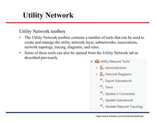 Utility Network
Utility Network toolbox
• The Utility Network toolbox contains a number of tools that can be used to
create and manage the utility network layer, subnetworks, associations,
network topology, tracing, diagrams, and rules.
• Some of these tools can also be opened from the Utility Network tab as
described previously
https://www.linkedin.com/in/dribrahimbathisk/
 