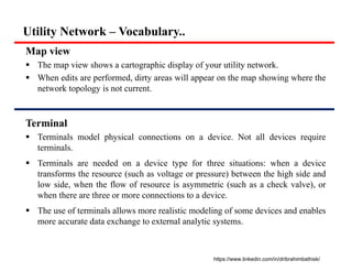 Utility Network – Vocabulary..
Map view
 The map view shows a cartographic display of your utility network.
 When edits are performed, dirty areas will appear on the map showing where the
network topology is not current.
Terminal
 Terminals model physical connections on a device. Not all devices require
terminals.
 Terminals are needed on a device type for three situations: when a device
transforms the resource (such as voltage or pressure) between the high side and
low side, when the flow of resource is asymmetric (such as a check valve), or
when there are three or more connections to a device.
 The use of terminals allows more realistic modeling of some devices and enables
more accurate data exchange to external analytic systems.
https://www.linkedin.com/in/dribrahimbathisk/
 