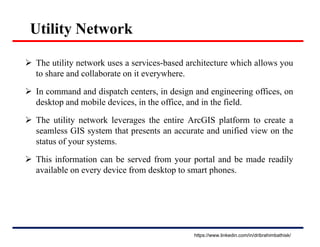 Utility Network
 The utility network uses a services-based architecture which allows you
to share and collaborate on it everywhere.
 In command and dispatch centers, in design and engineering offices, on
desktop and mobile devices, in the office, and in the field.
 The utility network leverages the entire ArcGIS platform to create a
seamless GIS system that presents an accurate and unified view on the
status of your systems.
 This information can be served from your portal and be made readily
available on every device from desktop to smart phones.
https://www.linkedin.com/in/dribrahimbathisk/
 