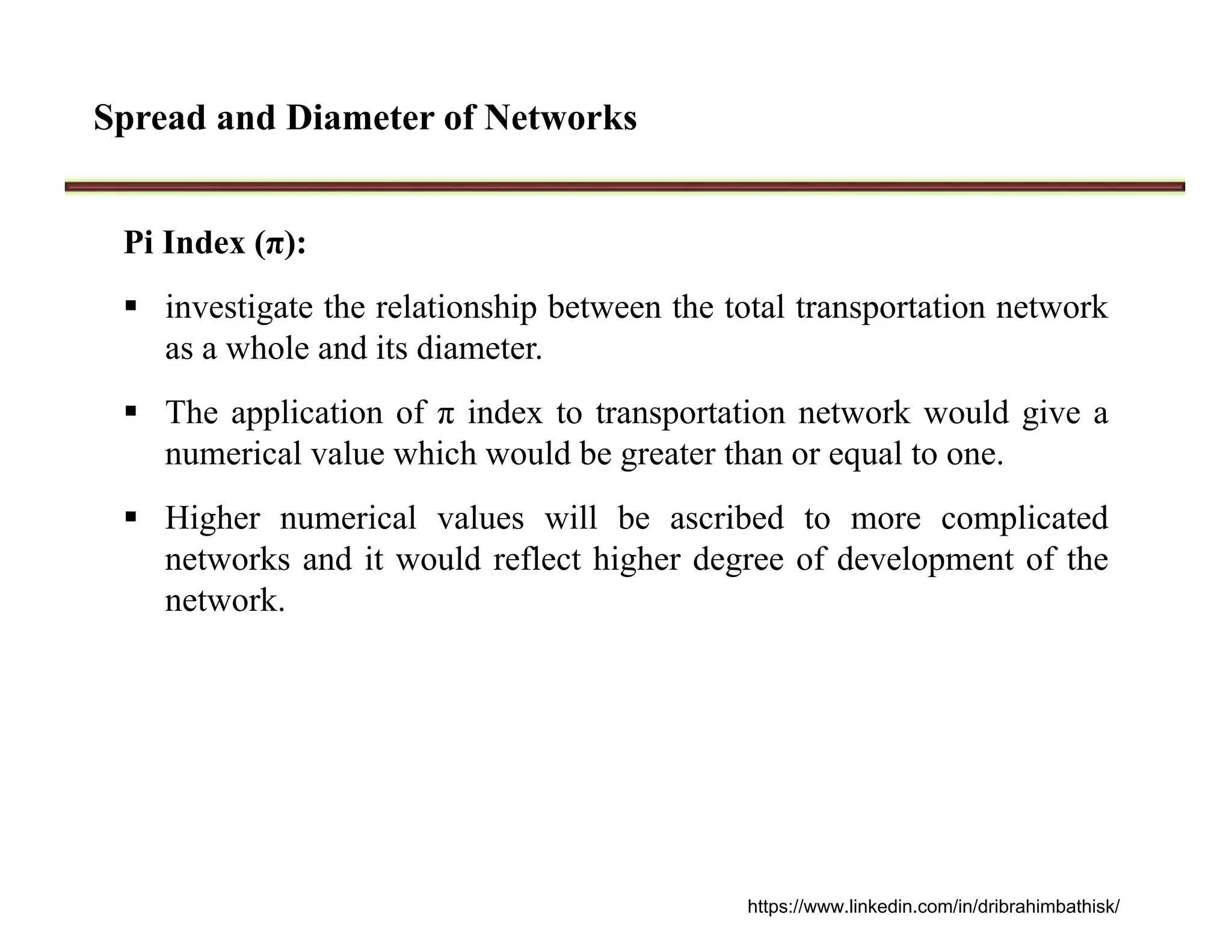 Spread and Diameter of Networks
Pi Index (π):
 investigate the relationship between the total transportation network
as a whole and its diameter.
 The application of π index to transportation network would give a
numerical value which would be greater than or equal to one.
 Higher numerical values will be ascribed to more complicated
networks and it would reflect higher degree of development of the
network.
https://www.linkedin.com/in/dribrahimbathisk/
 