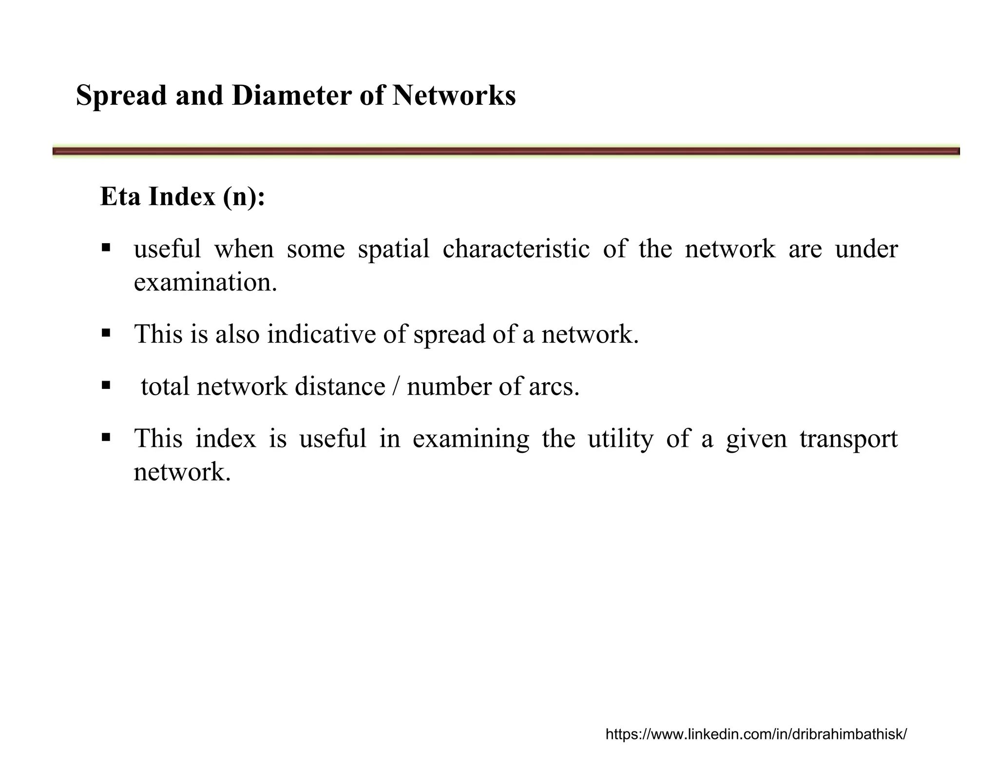 Spread and Diameter of Networks
Eta Index (n):
 useful when some spatial characteristic of the network are under
examination.
 This is also indicative of spread of a network.
 total network distance / number of arcs.
 This index is useful in examining the utility of a given transport
network.
https://www.linkedin.com/in/dribrahimbathisk/
 