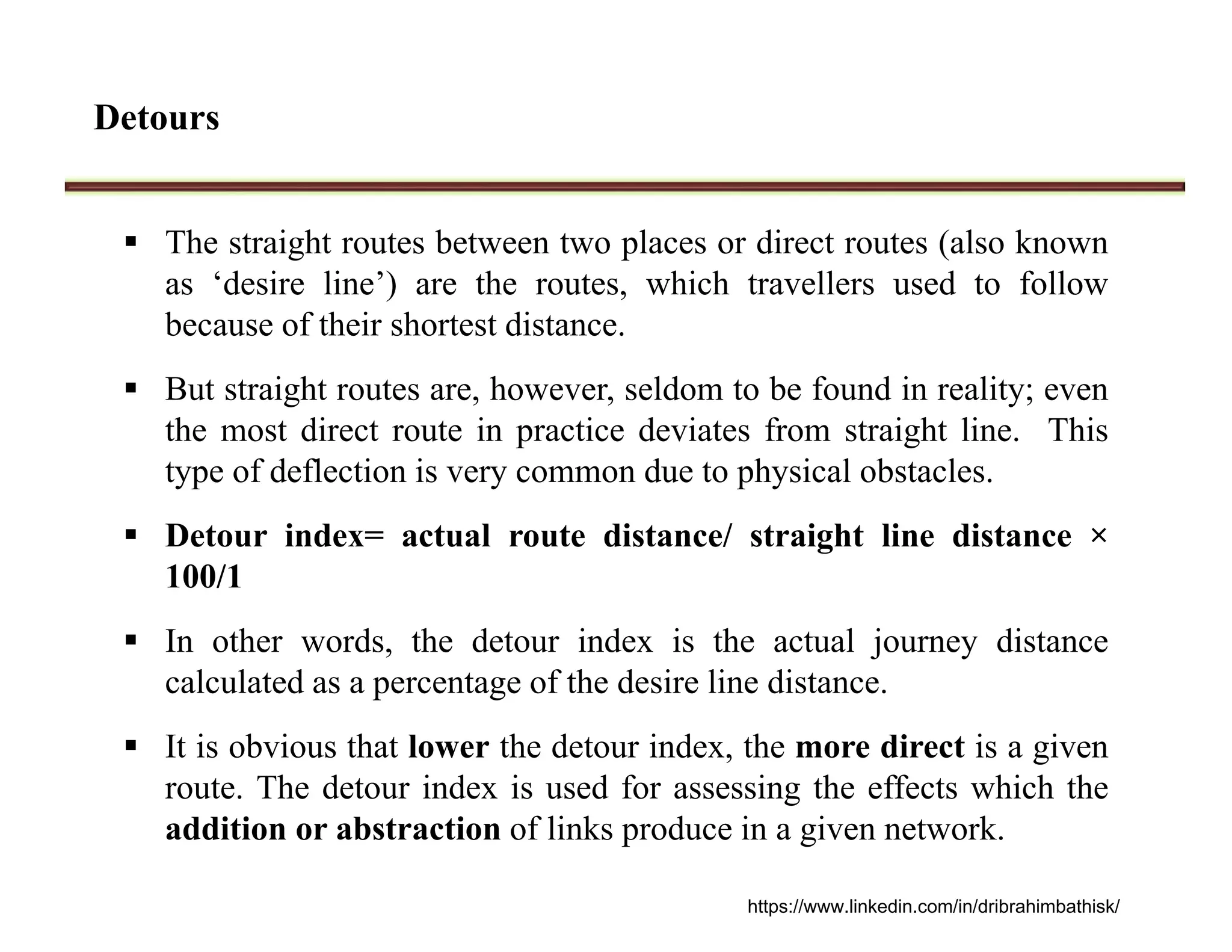 Detours
 The straight routes between two places or direct routes (also known
as ‘desire line’) are the routes, which travellers used to follow
because of their shortest distance.
 But straight routes are, however, seldom to be found in reality; even
the most direct route in practice deviates from straight line. This
type of deflection is very common due to physical obstacles.
 Detour index= actual route distance/ straight line distance ×
100/1
 In other words, the detour index is the actual journey distance
calculated as a percentage of the desire line distance.
 It is obvious that lower the detour index, the more direct is a given
route. The detour index is used for assessing the effects which the
addition or abstraction of links produce in a given network.
https://www.linkedin.com/in/dribrahimbathisk/
 