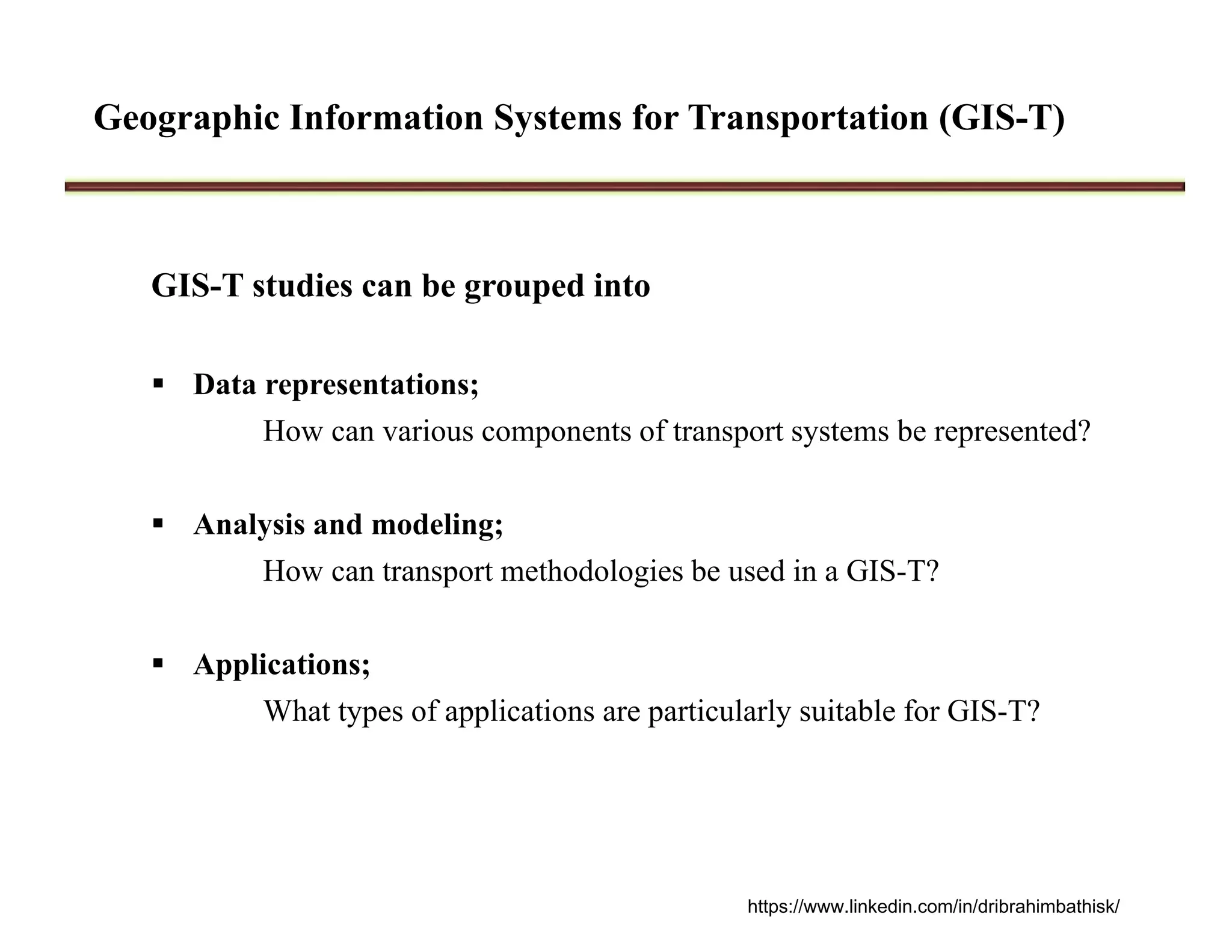 Geographic Information Systems for Transportation (GIS-T)
GIS-T studies can be grouped into
 Data representations;
How can various components of transport systems be represented?
 Analysis and modeling;
How can transport methodologies be used in a GIS-T?
 Applications;
What types of applications are particularly suitable for GIS-T?
https://www.linkedin.com/in/dribrahimbathisk/
 