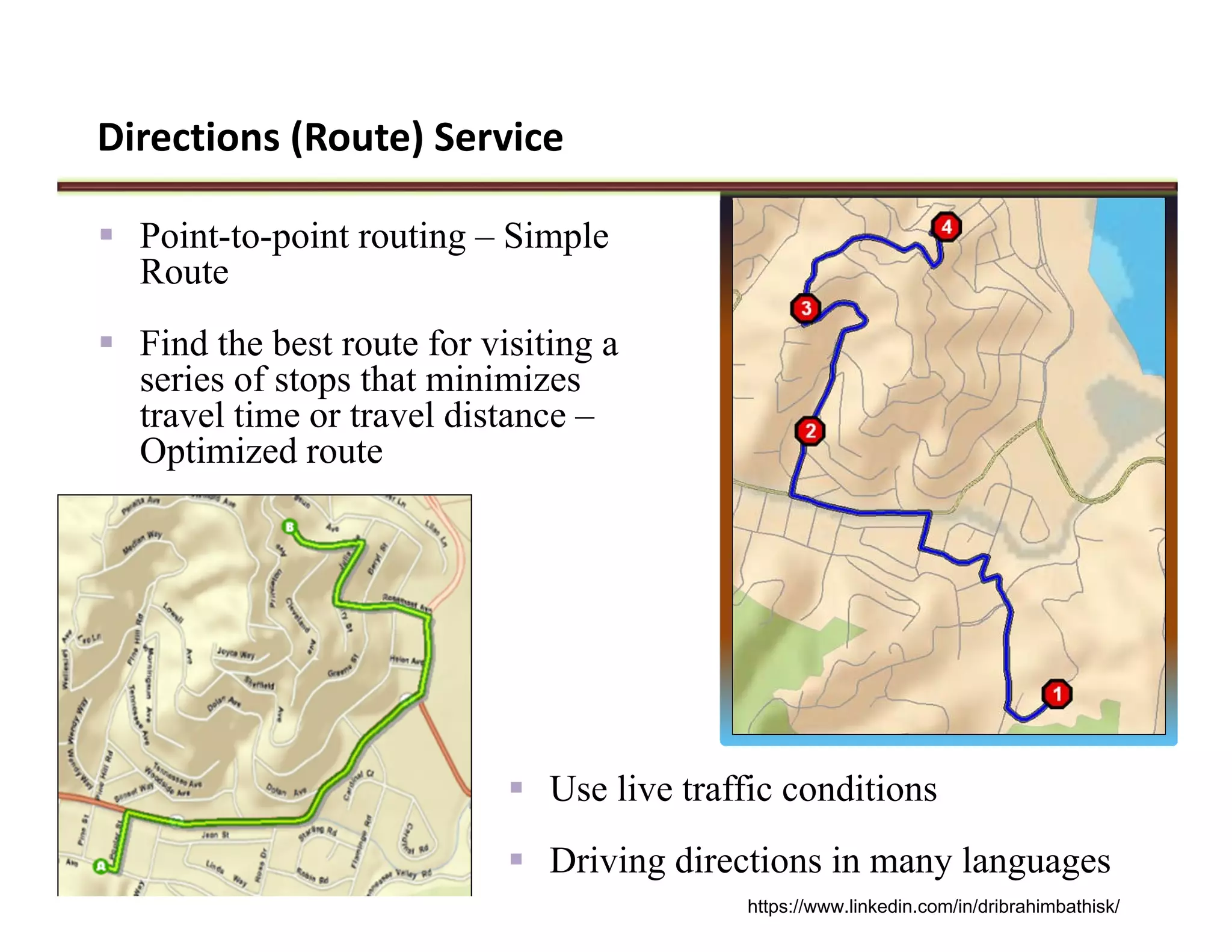 Directions (Route) Service
 Point-to-point routing – Simple
Route
 Find the best route for visiting a
series of stops that minimizes
travel time or travel distance –
Optimized route
 Use live traffic conditions
 Driving directions in many languages
https://www.linkedin.com/in/dribrahimbathisk/
 