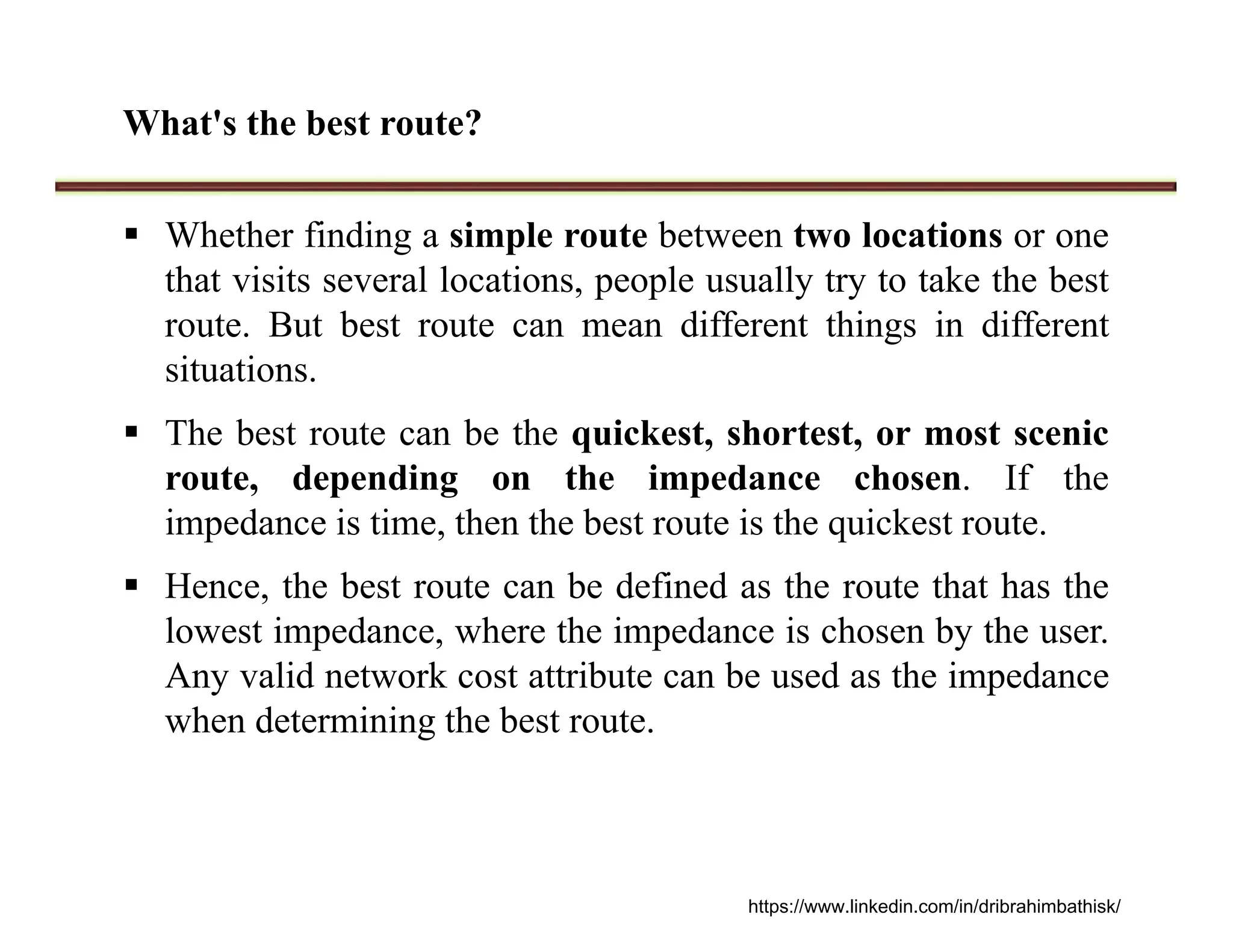 What's the best route?
 Whether finding a simple route between two locations or one
that visits several locations, people usually try to take the best
route. But best route can mean different things in different
situations.
 The best route can be the quickest, shortest, or most scenic
route, depending on the impedance chosen. If the
impedance is time, then the best route is the quickest route.
 Hence, the best route can be defined as the route that has the
lowest impedance, where the impedance is chosen by the user.
Any valid network cost attribute can be used as the impedance
when determining the best route.
https://www.linkedin.com/in/dribrahimbathisk/
 
