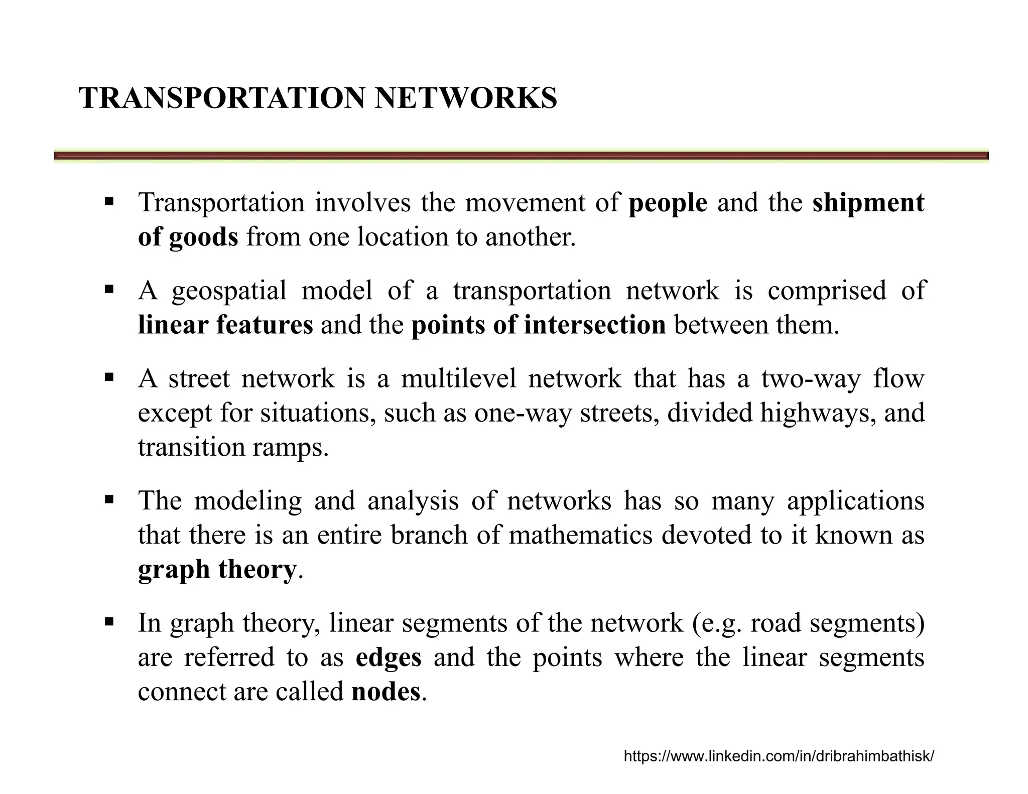 TRANSPORTATION NETWORKS
 Transportation involves the movement of people and the shipment
of goods from one location to another.
 A geospatial model of a transportation network is comprised of
linear features and the points of intersection between them.
 A street network is a multilevel network that has a two-way flow
except for situations, such as one-way streets, divided highways, and
transition ramps.
 The modeling and analysis of networks has so many applications
that there is an entire branch of mathematics devoted to it known as
graph theory.
 In graph theory, linear segments of the network (e.g. road segments)
are referred to as edges and the points where the linear segments
connect are called nodes.
https://www.linkedin.com/in/dribrahimbathisk/
 