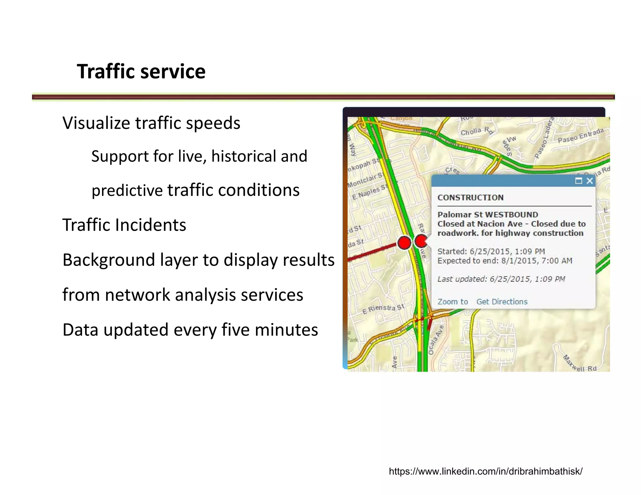Traffic service
Visualize traffic speeds 
Support for live, historical and 
predictive traffic conditions
Traffic Incidents
Background layer to display results 
from network analysis services
Data updated every five minutes
https://www.linkedin.com/in/dribrahimbathisk/
 