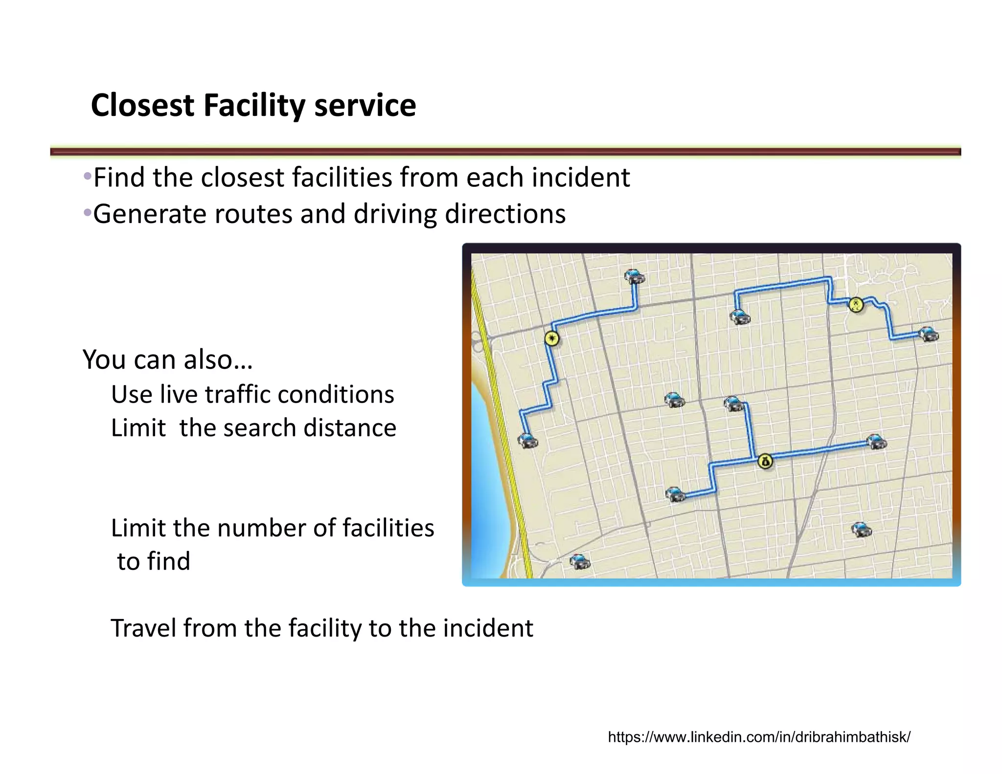 Closest Facility service
•Find the closest facilities from each incident
•Generate routes and driving directions
You can also…
Use live traffic conditions
Limit  the search distance
Limit the number of facilities
to find
Travel from the facility to the incident 
https://www.linkedin.com/in/dribrahimbathisk/
 