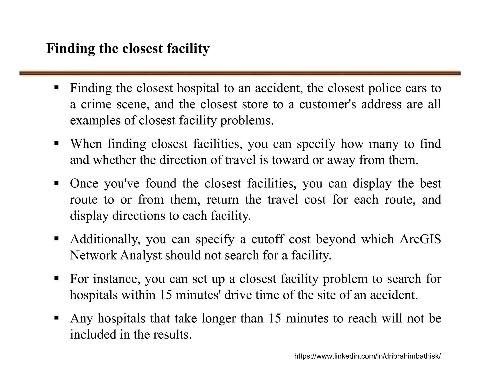 Finding the closest facility
 Finding the closest hospital to an accident, the closest police cars to
a crime scene, and the closest store to a customer's address are all
examples of closest facility problems.
 When finding closest facilities, you can specify how many to find
and whether the direction of travel is toward or away from them.
 Once you've found the closest facilities, you can display the best
route to or from them, return the travel cost for each route, and
display directions to each facility.
 Additionally, you can specify a cutoff cost beyond which ArcGIS
Network Analyst should not search for a facility.
 For instance, you can set up a closest facility problem to search for
hospitals within 15 minutes' drive time of the site of an accident.
 Any hospitals that take longer than 15 minutes to reach will not be
included in the results.
https://www.linkedin.com/in/dribrahimbathisk/
 