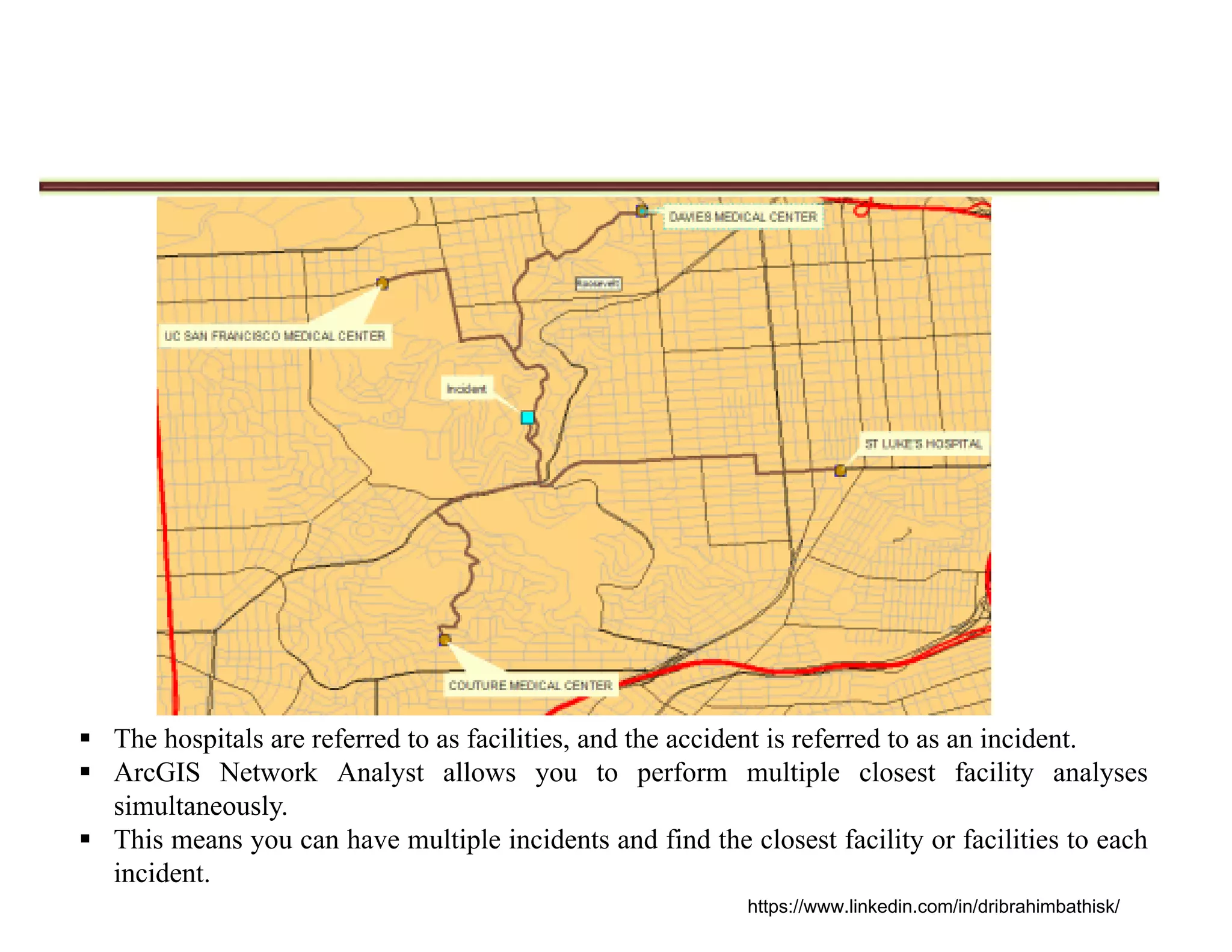  The hospitals are referred to as facilities, and the accident is referred to as an incident.
 ArcGIS Network Analyst allows you to perform multiple closest facility analyses
simultaneously.
 This means you can have multiple incidents and find the closest facility or facilities to each
incident.
https://www.linkedin.com/in/dribrahimbathisk/
 