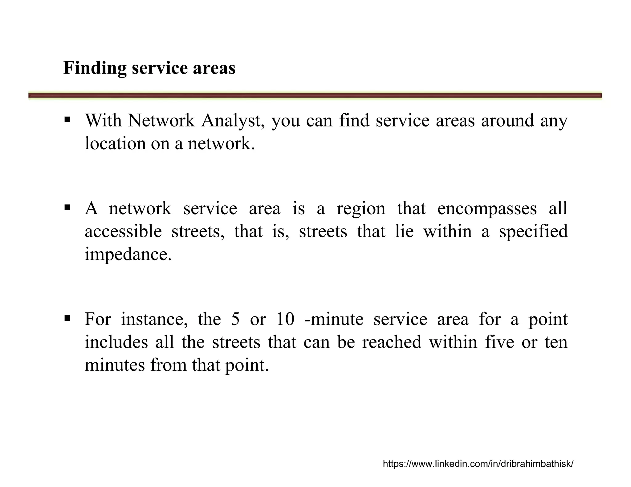 Finding service areas
 With Network Analyst, you can find service areas around any
location on a network.
 A network service area is a region that encompasses all
accessible streets, that is, streets that lie within a specified
impedance.
 For instance, the 5 or 10 -minute service area for a point
includes all the streets that can be reached within five or ten
minutes from that point.
https://www.linkedin.com/in/dribrahimbathisk/
 
