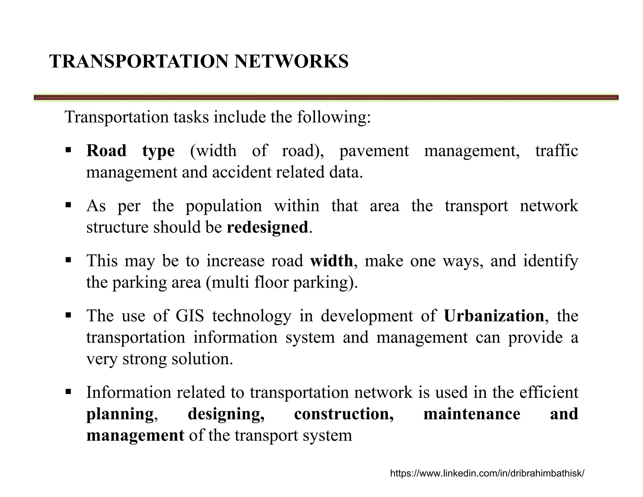 TRANSPORTATION NETWORKS
Transportation tasks include the following:
 Road type (width of road), pavement management, traffic
management and accident related data.
 As per the population within that area the transport network
structure should be redesigned.
 This may be to increase road width, make one ways, and identify
the parking area (multi floor parking).
 The use of GIS technology in development of Urbanization, the
transportation information system and management can provide a
very strong solution.
 Information related to transportation network is used in the efficient
planning, designing, construction, maintenance and
management of the transport system
https://www.linkedin.com/in/dribrahimbathisk/
 