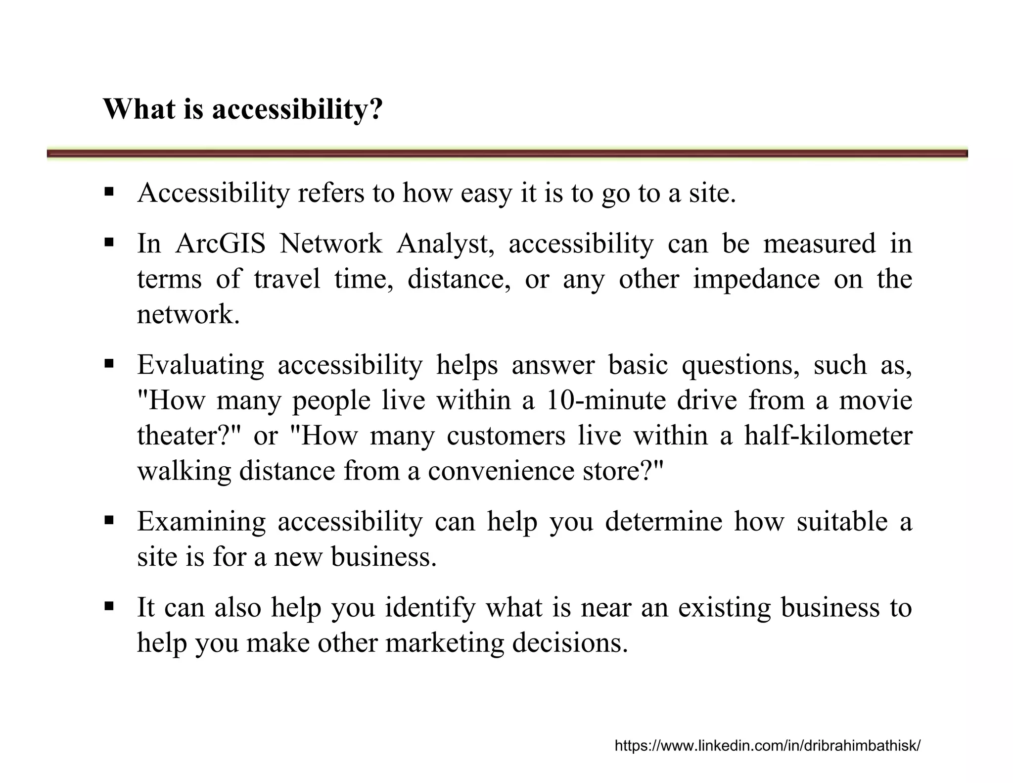 What is accessibility?
 Accessibility refers to how easy it is to go to a site.
 In ArcGIS Network Analyst, accessibility can be measured in
terms of travel time, distance, or any other impedance on the
network.
 Evaluating accessibility helps answer basic questions, such as,
"How many people live within a 10-minute drive from a movie
theater?" or "How many customers live within a half-kilometer
walking distance from a convenience store?"
 Examining accessibility can help you determine how suitable a
site is for a new business.
 It can also help you identify what is near an existing business to
help you make other marketing decisions.
https://www.linkedin.com/in/dribrahimbathisk/
 