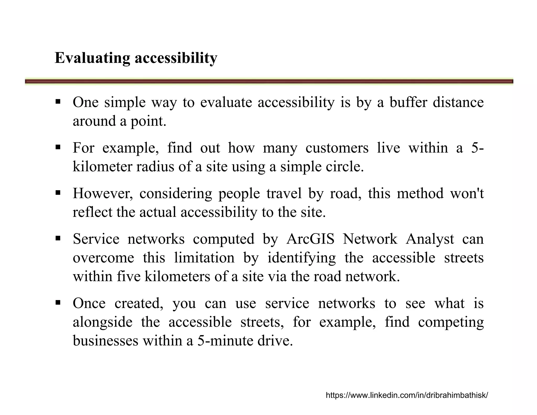 Evaluating accessibility
 One simple way to evaluate accessibility is by a buffer distance
around a point.
 For example, find out how many customers live within a 5-
kilometer radius of a site using a simple circle.
 However, considering people travel by road, this method won't
reflect the actual accessibility to the site.
 Service networks computed by ArcGIS Network Analyst can
overcome this limitation by identifying the accessible streets
within five kilometers of a site via the road network.
 Once created, you can use service networks to see what is
alongside the accessible streets, for example, find competing
businesses within a 5-minute drive.
https://www.linkedin.com/in/dribrahimbathisk/
 