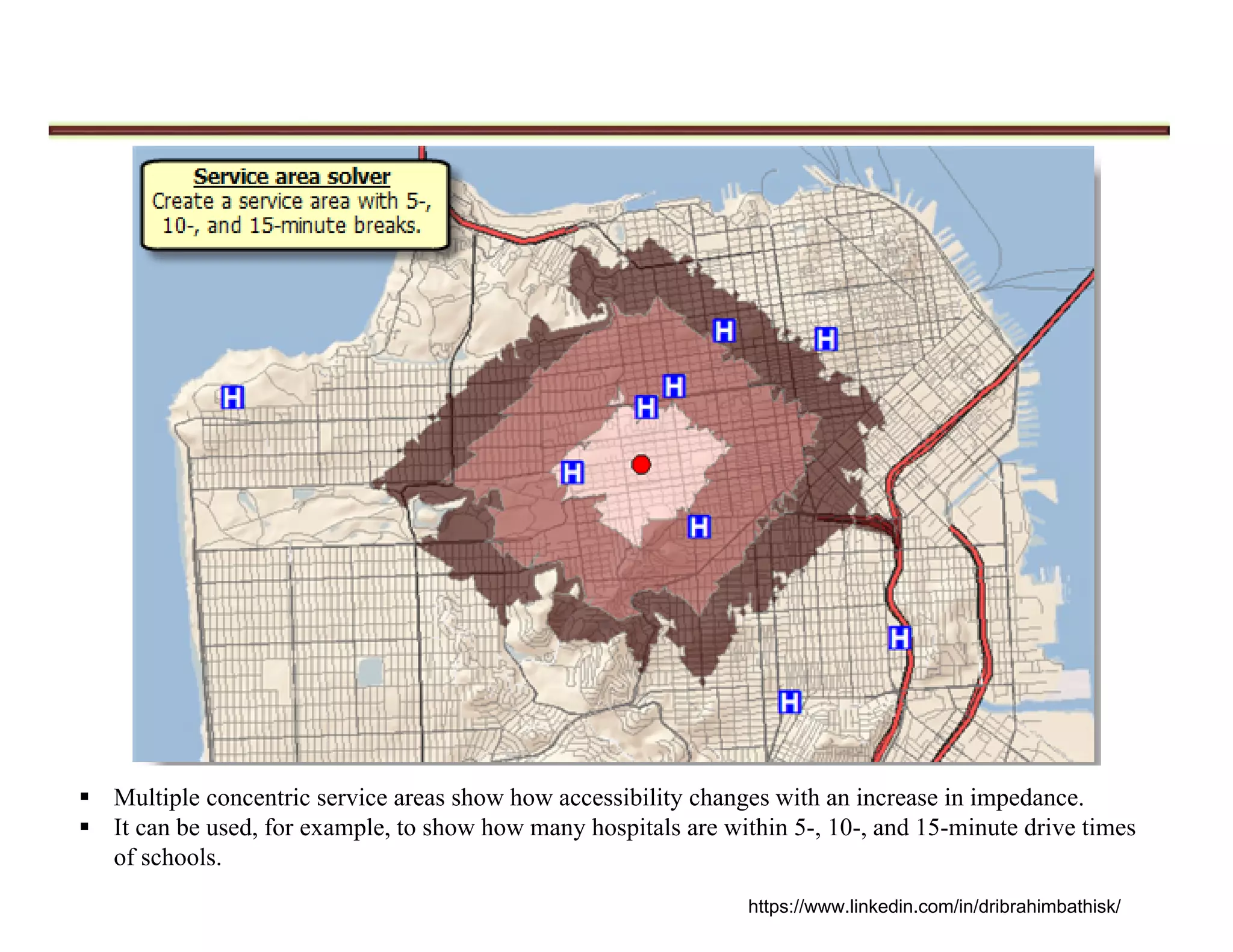  Multiple concentric service areas show how accessibility changes with an increase in impedance.
 It can be used, for example, to show how many hospitals are within 5-, 10-, and 15-minute drive times
of schools.
https://www.linkedin.com/in/dribrahimbathisk/
 