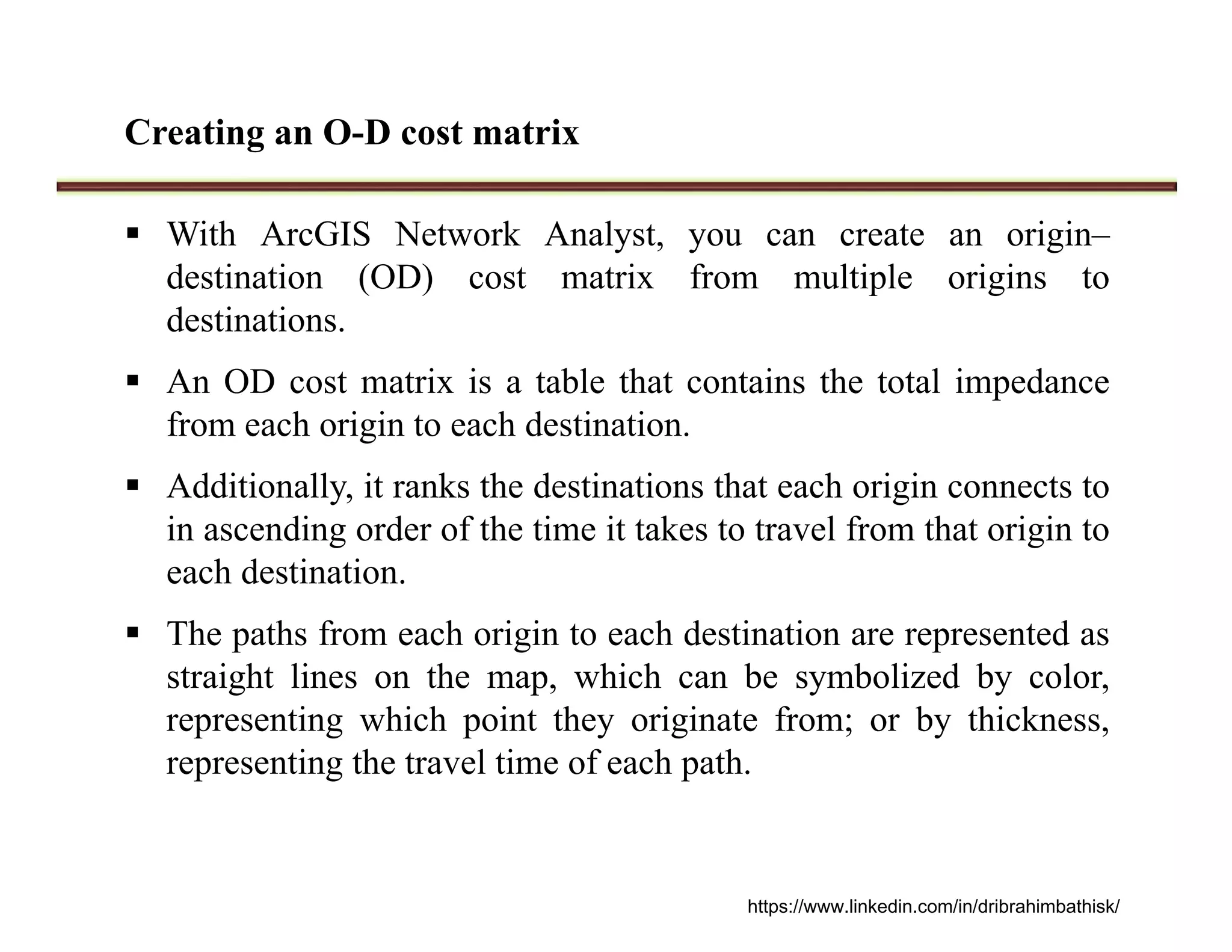 Creating an O-D cost matrix
 With ArcGIS Network Analyst, you can create an origin–
destination (OD) cost matrix from multiple origins to
destinations.
 An OD cost matrix is a table that contains the total impedance
from each origin to each destination.
 Additionally, it ranks the destinations that each origin connects to
in ascending order of the time it takes to travel from that origin to
each destination.
 The paths from each origin to each destination are represented as
straight lines on the map, which can be symbolized by color,
representing which point they originate from; or by thickness,
representing the travel time of each path.
https://www.linkedin.com/in/dribrahimbathisk/
 