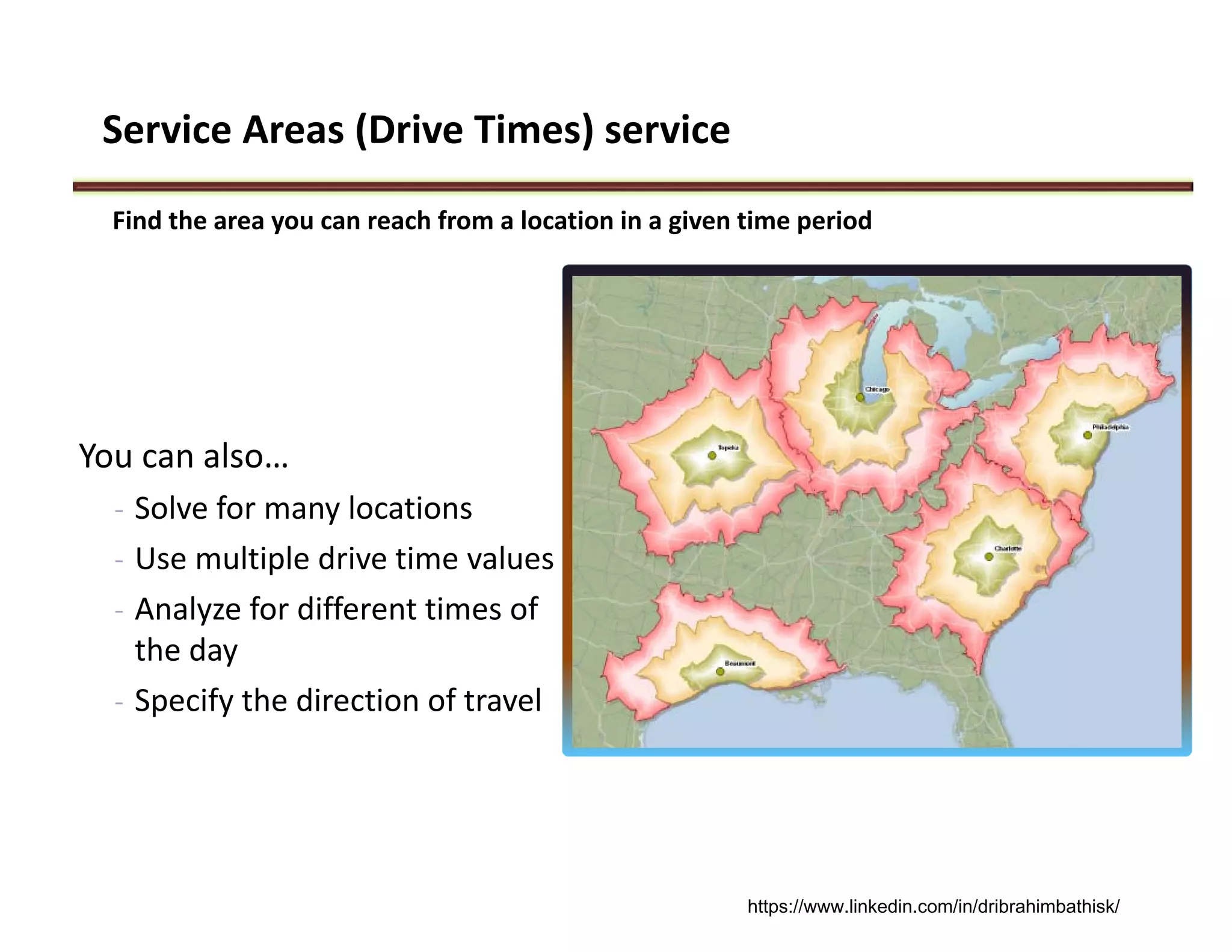 Service Areas (Drive Times) service
You can also…
- Solve for many locations
- Use multiple drive time values
- Analyze for different times of  
the day
- Specify the direction of travel
Find the area you can reach from a location in a given time period
https://www.linkedin.com/in/dribrahimbathisk/
 