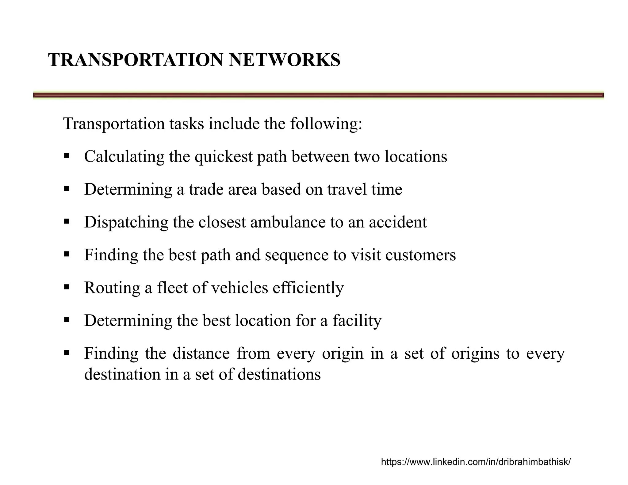 TRANSPORTATION NETWORKS
Transportation tasks include the following:
 Calculating the quickest path between two locations
 Determining a trade area based on travel time
 Dispatching the closest ambulance to an accident
 Finding the best path and sequence to visit customers
 Routing a fleet of vehicles efficiently
 Determining the best location for a facility
 Finding the distance from every origin in a set of origins to every
destination in a set of destinations
https://www.linkedin.com/in/dribrahimbathisk/
 