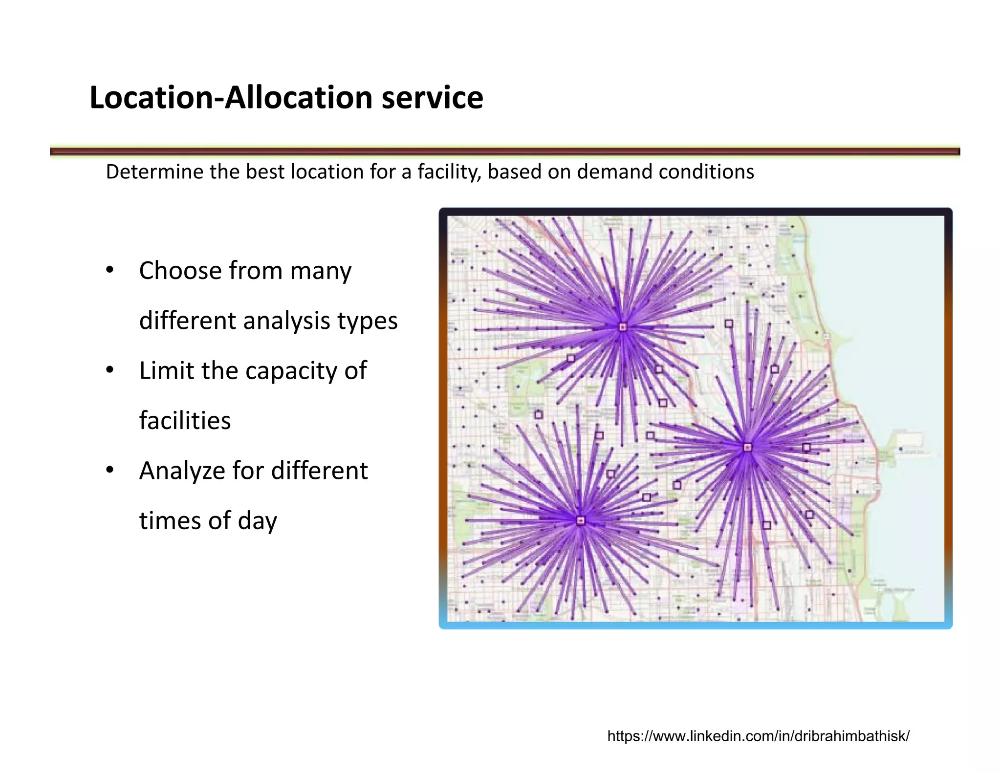 Location‐Allocation service
Determine the best location for a facility, based on demand conditions
• Choose from many 
different analysis types
• Limit the capacity of 
facilities
• Analyze for different 
times of day
https://www.linkedin.com/in/dribrahimbathisk/
 