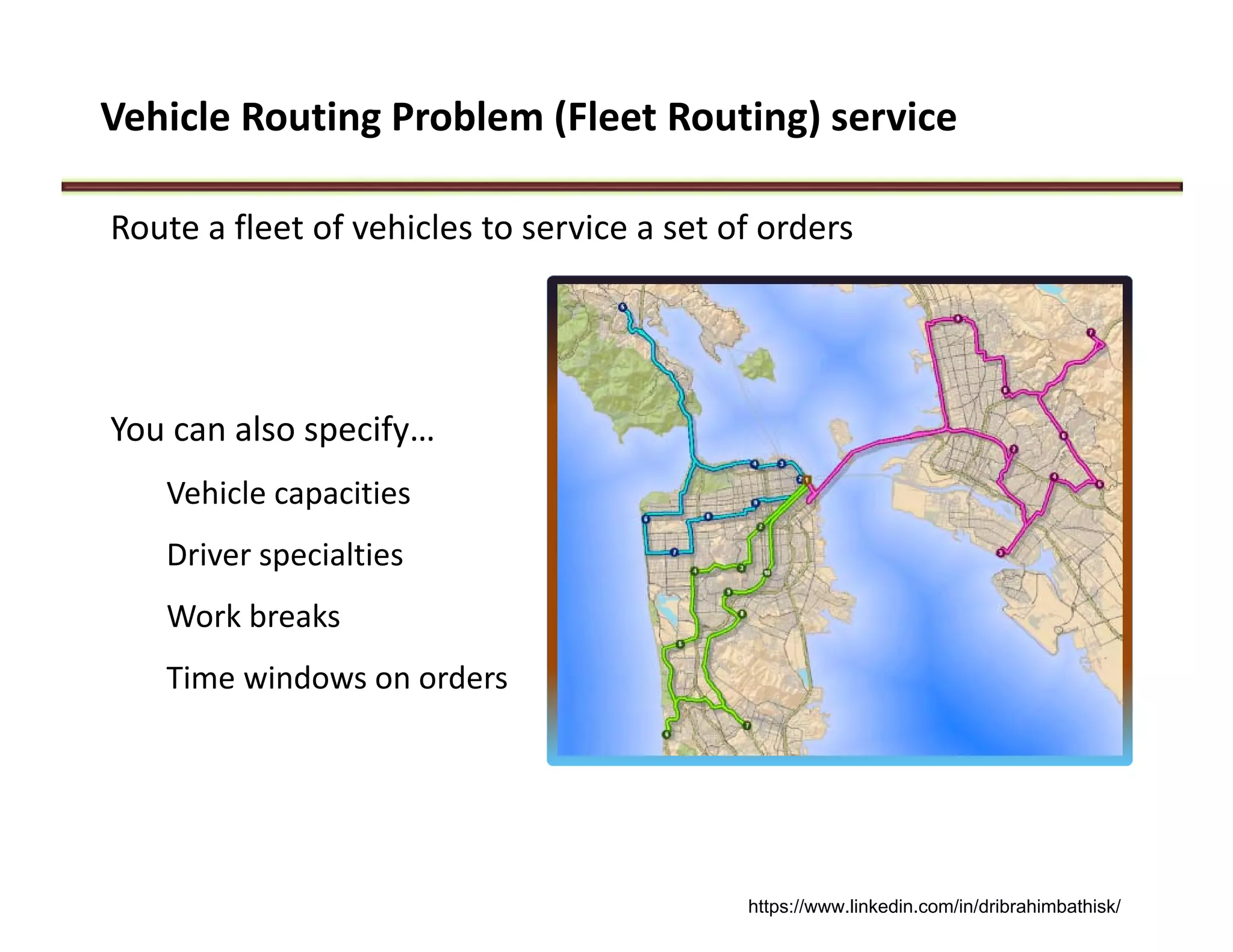 Vehicle Routing Problem (Fleet Routing) service
Route a fleet of vehicles to service a set of orders
You can also specify…
Vehicle capacities
Driver specialties
Work breaks
Time windows on orders
https://www.linkedin.com/in/dribrahimbathisk/
 