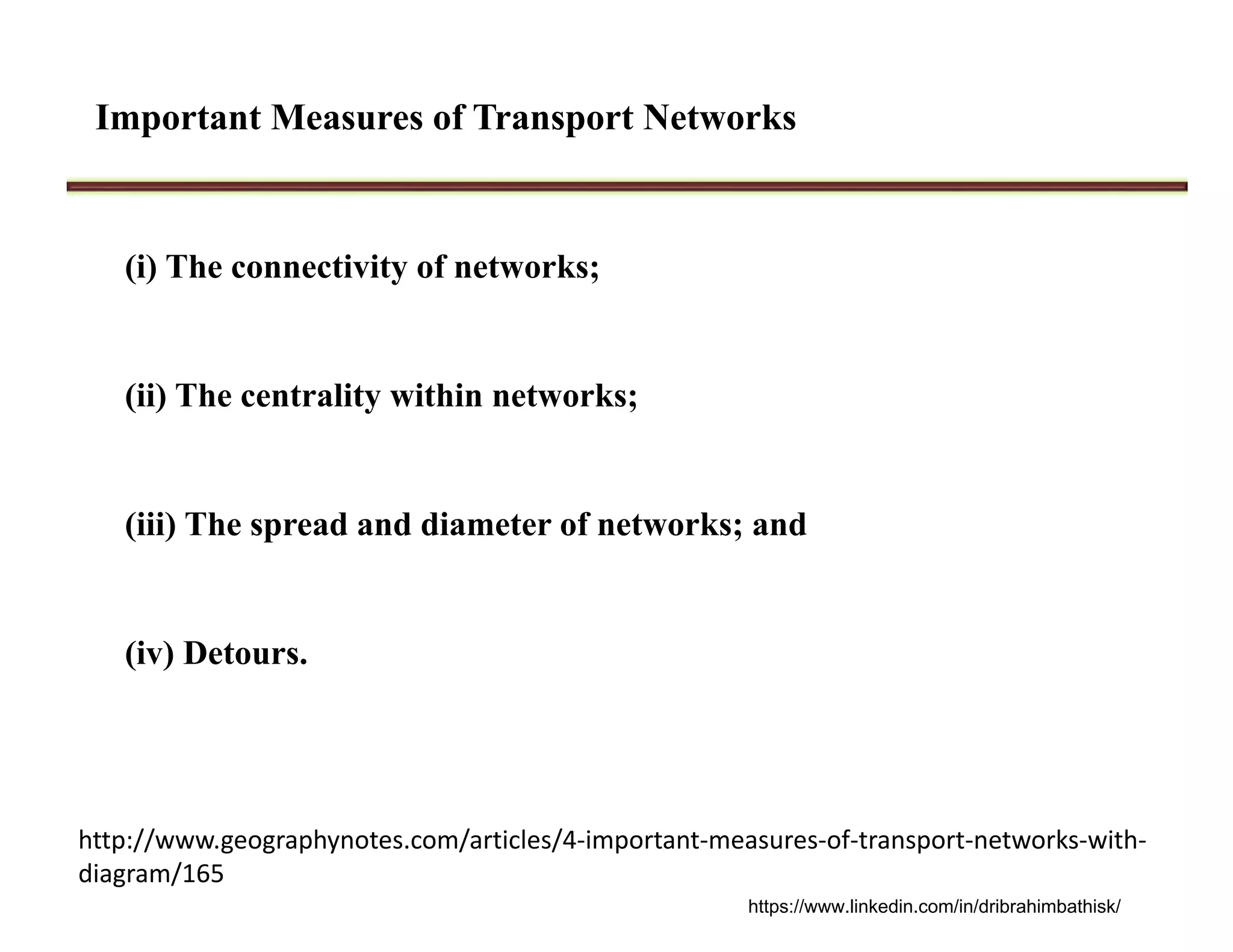 Important Measures of Transport Networks
(i) The connectivity of networks;
(ii) The centrality within networks;
(iii) The spread and diameter of networks; and
(iv) Detours.
http://www.geographynotes.com/articles/4‐important‐measures‐of‐transport‐networks‐with‐
diagram/165
https://www.linkedin.com/in/dribrahimbathisk/
 