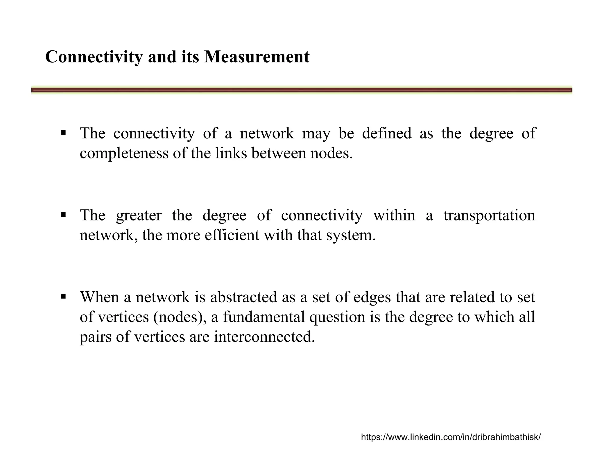 Connectivity and its Measurement
 The connectivity of a network may be defined as the degree of
completeness of the links between nodes.
 The greater the degree of connectivity within a transportation
network, the more efficient with that system.
 When a network is abstracted as a set of edges that are related to set
of vertices (nodes), a fundamental question is the degree to which all
pairs of vertices are interconnected.
https://www.linkedin.com/in/dribrahimbathisk/
 