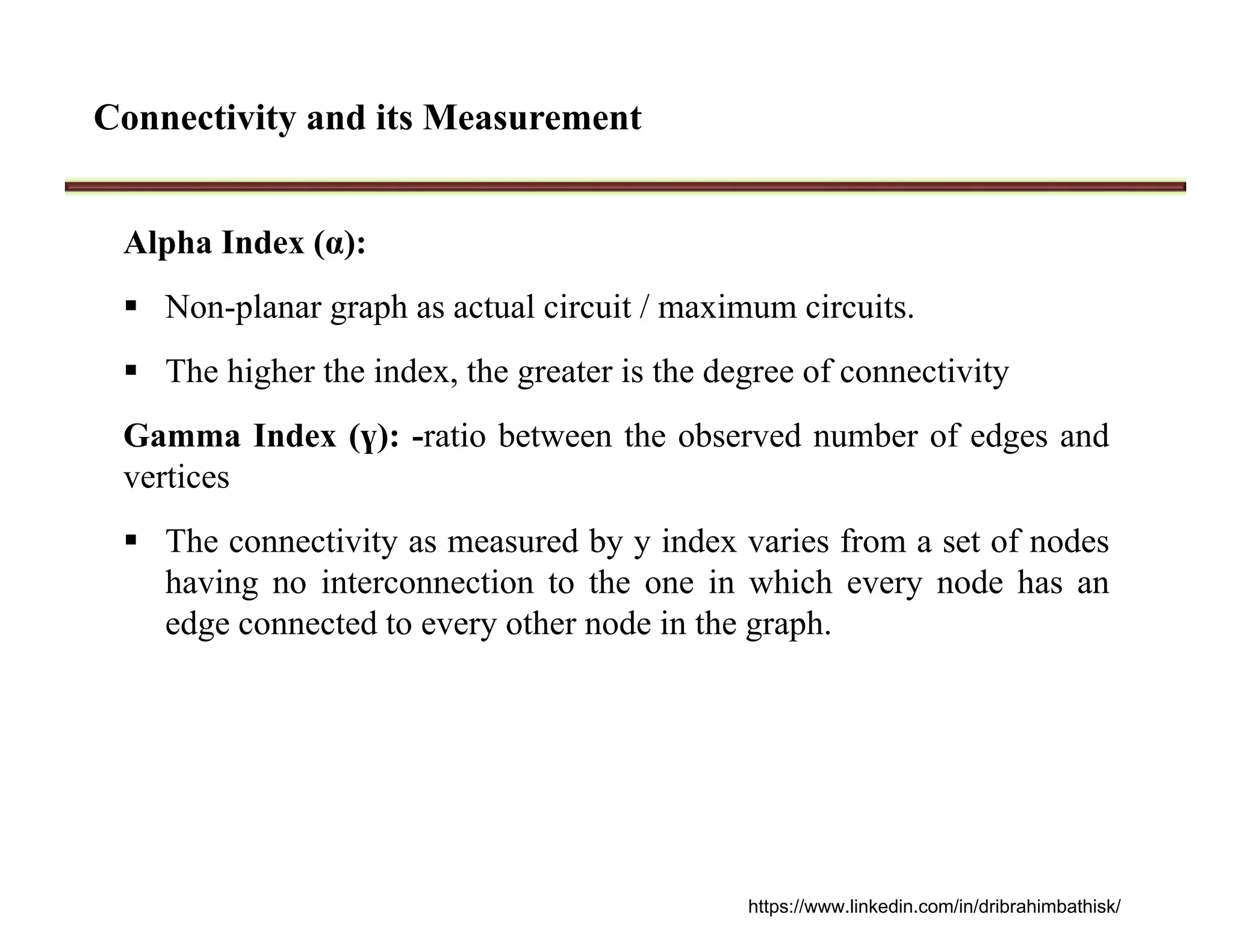 Connectivity and its Measurement
Alpha Index (α):
 Non-planar graph as actual circuit / maximum circuits.
 The higher the index, the greater is the degree of connectivity
Gamma Index (ү): -ratio between the observed number of edges and
vertices
 The connectivity as measured by y index varies from a set of nodes
having no interconnection to the one in which every node has an
edge connected to every other node in the graph.
https://www.linkedin.com/in/dribrahimbathisk/
 
