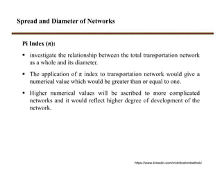 Spread and Diameter of Networks
Pi Index (π):
 investigate the relationship between the total transportation network
as a whole and its diameter.
 The application of π index to transportation network would give a
numerical value which would be greater than or equal to one.
 Higher numerical values will be ascribed to more complicated
networks and it would reflect higher degree of development of the
network.
https://www.linkedin.com/in/dribrahimbathisk/
 
